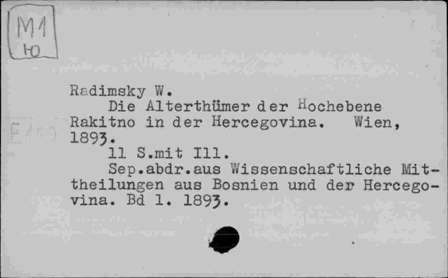 ﻿Radimsky W.
Die Alterthümer der Hochebene Rakitno in der Hercegovina. Wien, 189J.
11 S.mit Ill.
Sep.abdr.aus Wissenschaftliche Mit theilungen aus Bosnien und der Hercego vina. Bd 1. 1895*